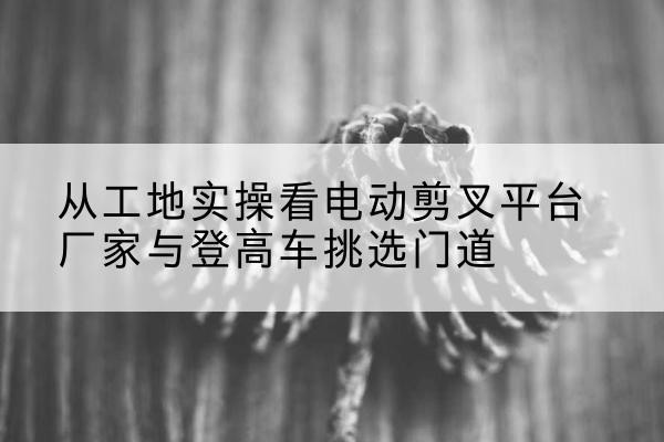 滦平电动剪叉升降平台厂家-从工地实操看电动剪叉平台厂家与登高车挑选门道
