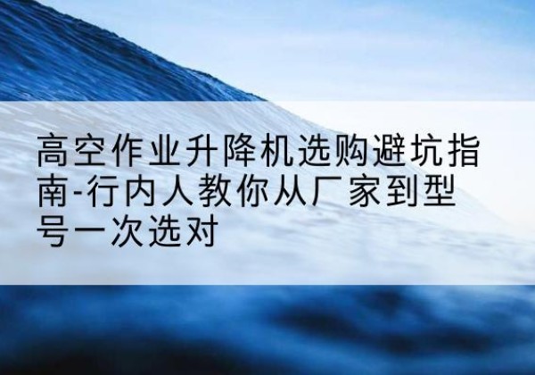 滦平升降平台厂家-高空作业升降机选购避坑指南-行内人教你从厂家到型号一次选对