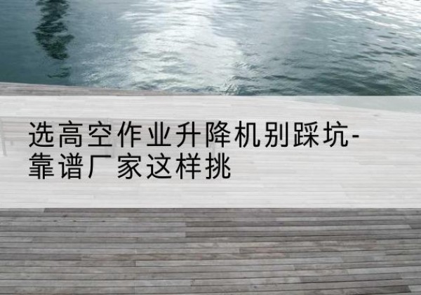 滦平剪叉式升降机厂家-选高空作业升降机别踩坑-靠谱厂家这样挑