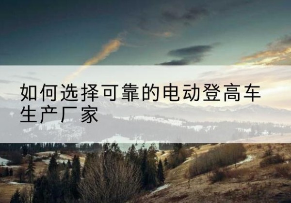 滦平电动登高车厂家-如何选择可靠的电动登高车生产厂家