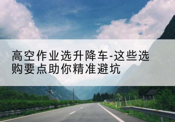 滦平升降车厂家-高空作业选升降车-这些选购要点助你*避坑