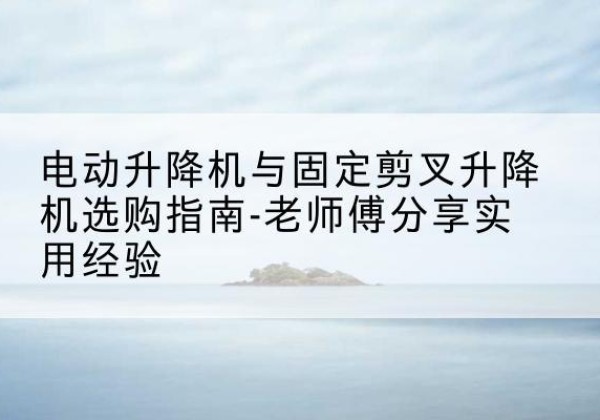 滦平电动升降机怎么选-电动升降机与固定剪叉升降机选购指南-老师傅分享实用经验