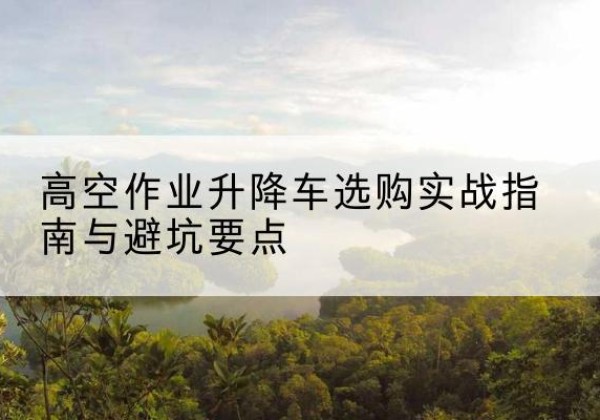 滦平升降车怎么选-高空作业升降车选购实战指南与避坑要点