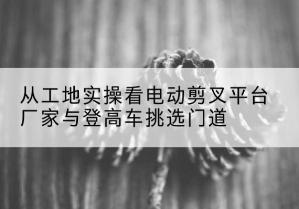 滦平电动剪叉升降平台厂家-从工地实操看电动剪叉平台厂家与登高车挑选门道