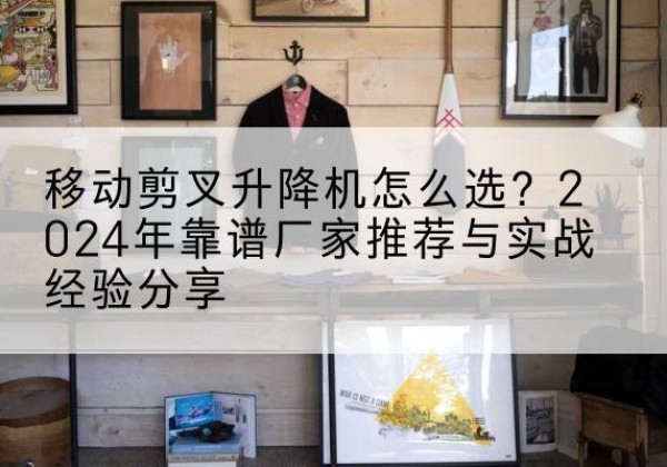 滦平升降平台厂家推荐-移动剪叉升降机怎么选？2024年靠谱厂家推荐与实战经验分享